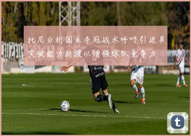 托尼分析国米夺冠战术呼吁引进具突破能力新援以增强球队竞争力