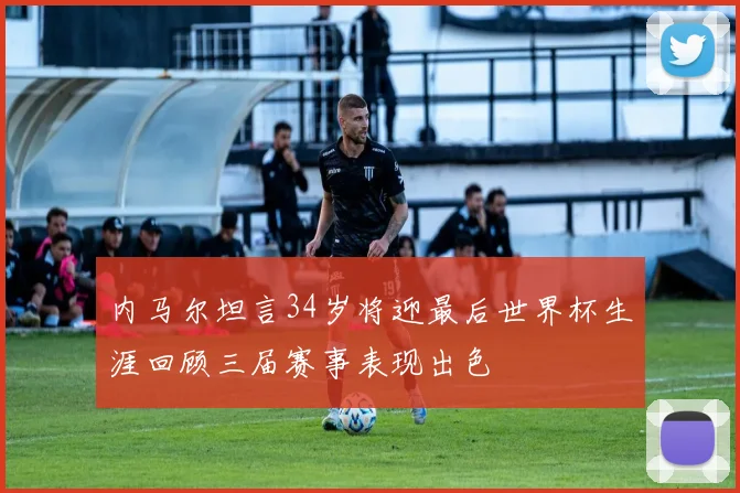 内马尔坦言34岁将迎最后世界杯生涯回顾三届赛事表现出色