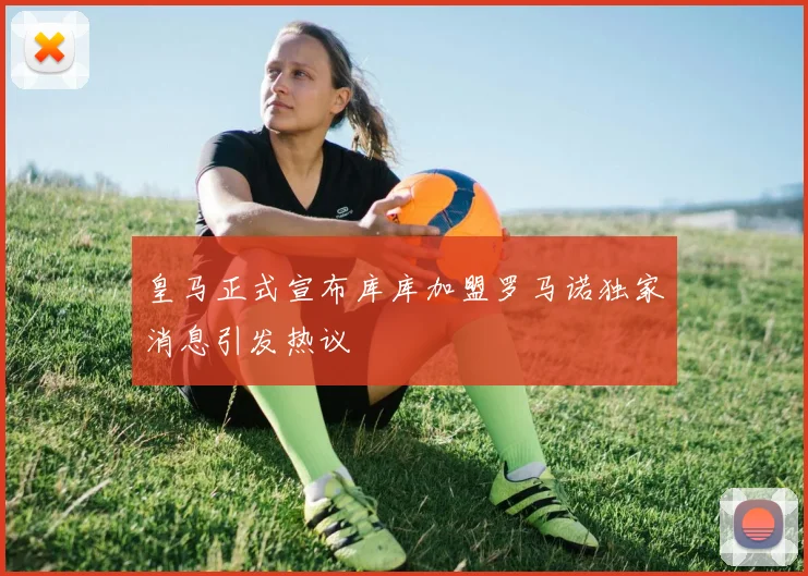 皇马正式宣布库库加盟罗马诺独家消息引发热议