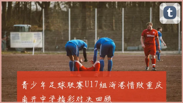 青少年足球联赛U17组海港惜败重庆南开中学精彩对决回顾
