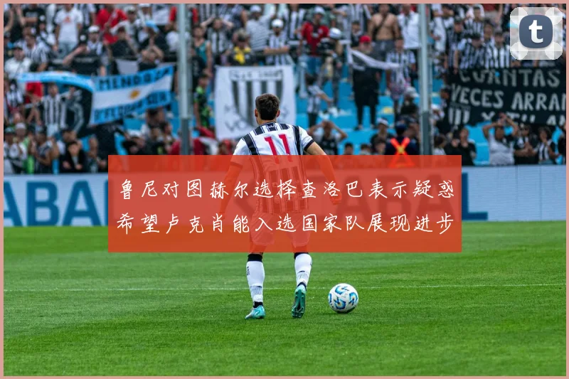 鲁尼对图赫尔选择查洛巴表示疑惑希望卢克肖能入选国家队展现进步