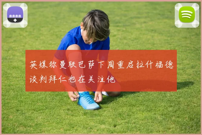 英媒称曼联巴萨下周重启拉什福德谈判拜仁也在关注他