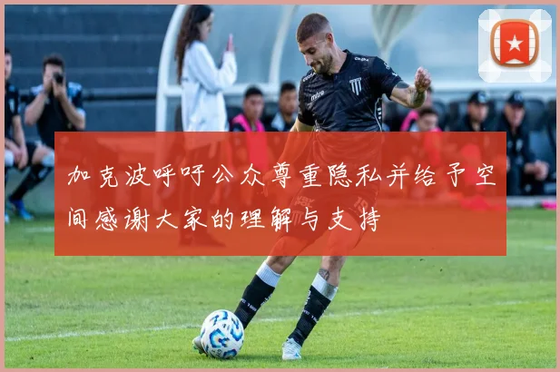 加克波呼吁公众尊重隐私并给予空间感谢大家的理解与支持