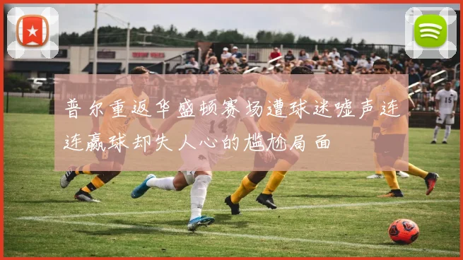 普尔重返华盛顿赛场遭球迷嘘声连连赢球却失人心的尴尬局面