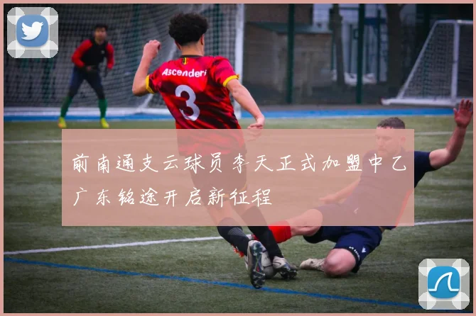 前南通支云球员李天正式加盟中乙广东铭途开启新征程
