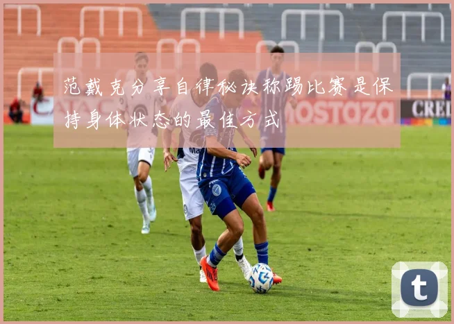 范戴克分享自律秘诀称踢比赛是保持身体状态的最佳方式