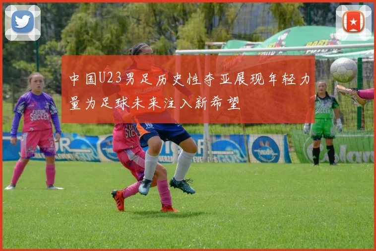 中国U23男足历史性夺亚展现年轻力量为足球未来注入新希望