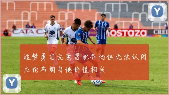 追梦勇言无意冒犯乔治但无法认同杰伦布朗与他价值相当