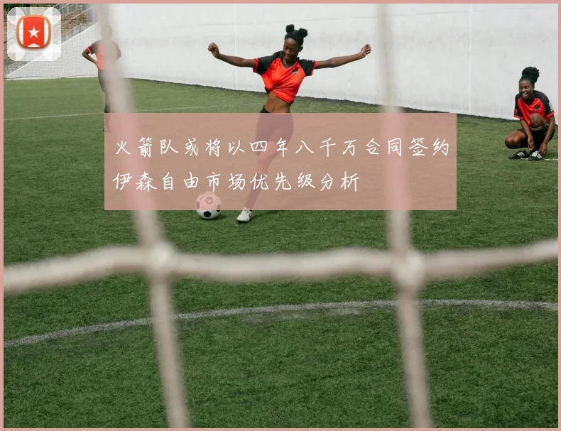 火箭队或将以四年八千万合同签约伊森自由市场优先级分析