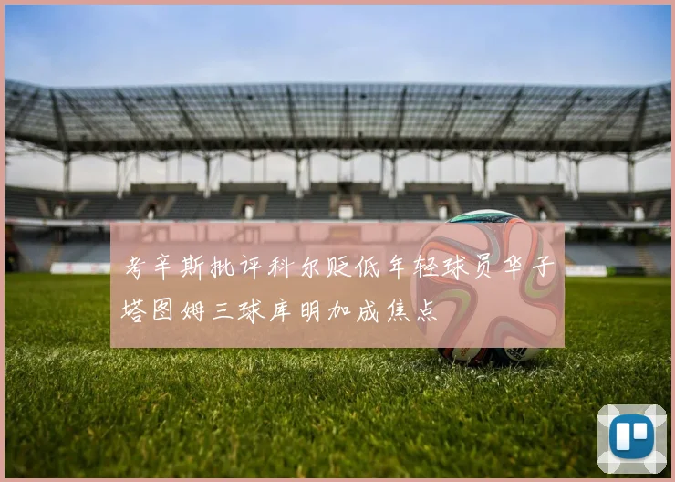 考辛斯批评科尔贬低年轻球员华子塔图姆三球库明加成焦点