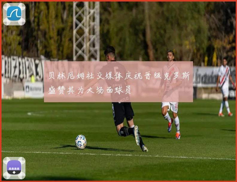 贝林厄姆社交媒体庆祝晋级克罗斯盛赞其为大场面球员