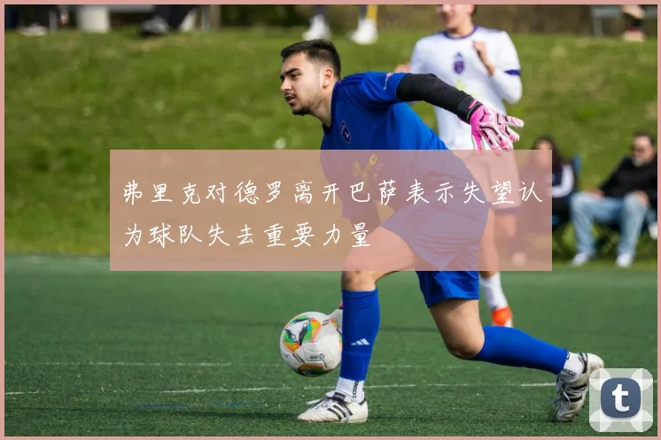 弗里克对德罗离开巴萨表示失望认为球队失去重要力量