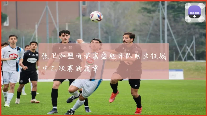 张卫加盟海港富盛经开队助力征战中乙联赛新篇章