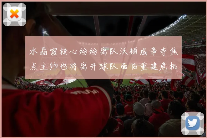 水晶宫核心纷纷离队沃顿成争夺焦点主帅也将离开球队面临重建危机
