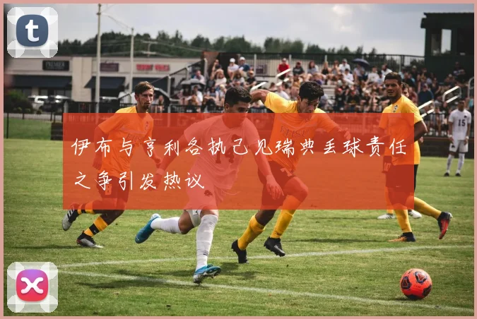 伊布与亨利各执己见瑞典丢球责任之争引发热议