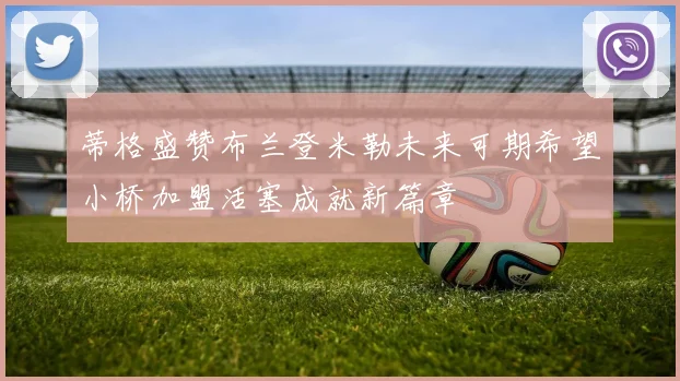 蒂格盛赞布兰登米勒未来可期希望小桥加盟活塞成就新篇章