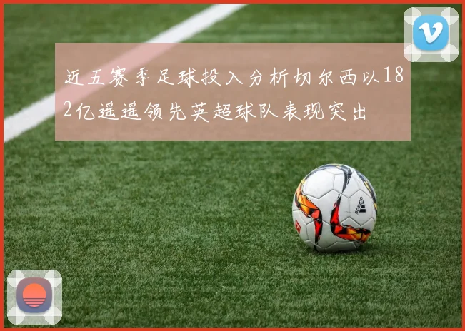 近五赛季足球投入分析切尔西以182亿遥遥领先英超球队表现突出