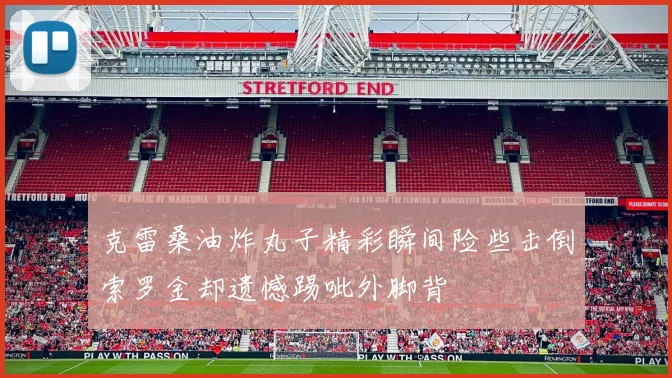 克雷桑油炸丸子精彩瞬间险些击倒索罗金却遗憾踢呲外脚背