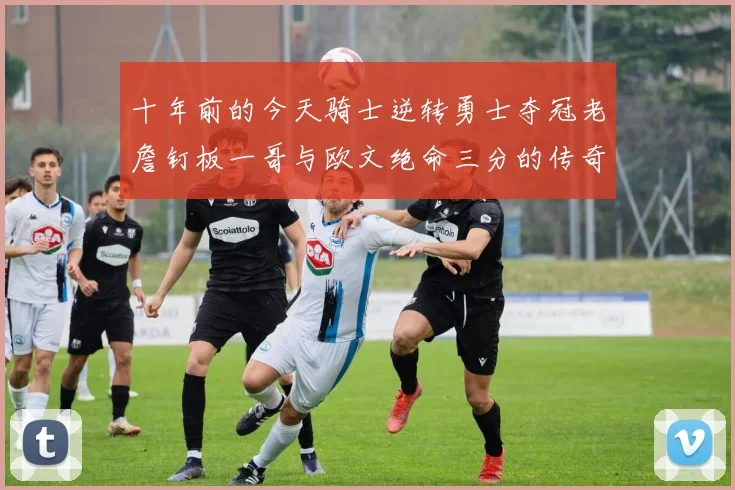 十年前的今天骑士逆转勇士夺冠老詹钉板一哥与欧文绝命三分的传奇时刻