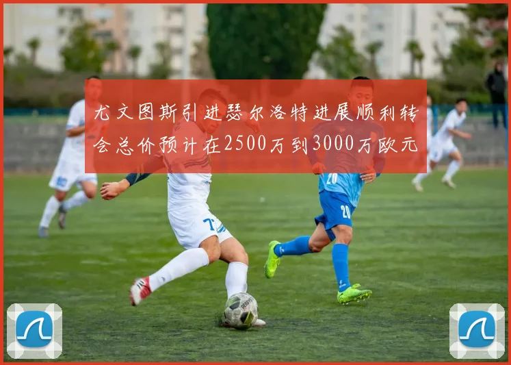 尤文图斯引进瑟尔洛特进展顺利转会总价预计在2500万到3000万欧元之间