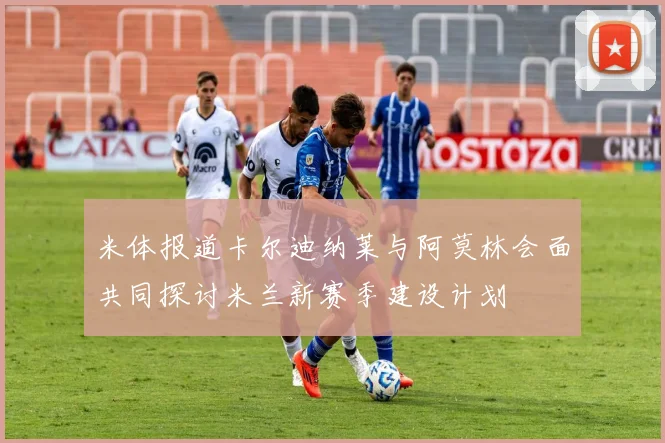 米体报道卡尔迪纳莱与阿莫林会面共同探讨米兰新赛季建设计划