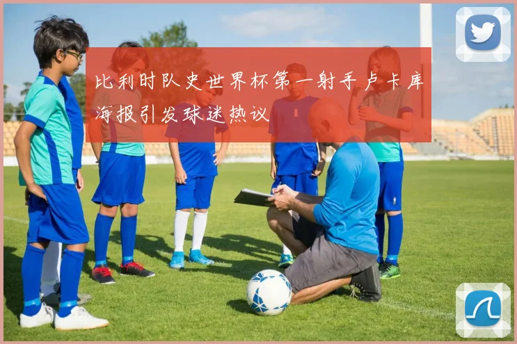 比利时队史世界杯第一射手卢卡库海报引发球迷热议