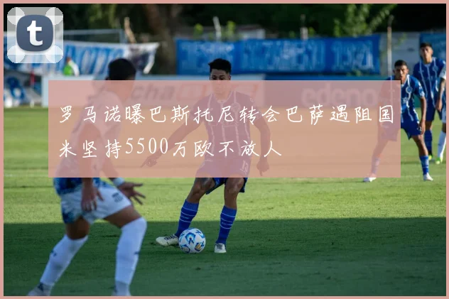 罗马诺曝巴斯托尼转会巴萨遇阻国米坚持5500万欧不放人