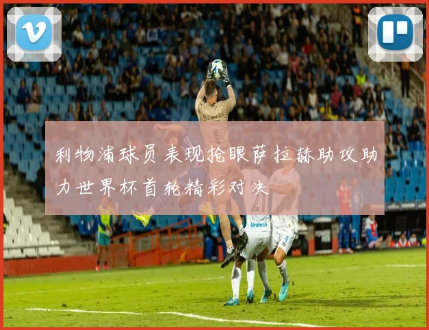 利物浦球员表现抢眼萨拉赫助攻助力世界杯首轮精彩对决