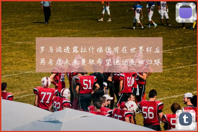 罗马诺透露拉什福德将在世界杯后再考虑未来曼联希望他优先回归球队