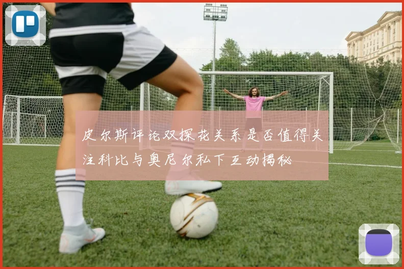 皮尔斯评论双探花关系是否值得关注科比与奥尼尔私下互动揭秘