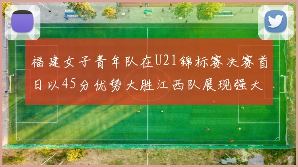 福建女子青年队在U21锦标赛决赛首日以45分优势大胜江西队展现强大实力
