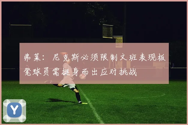 弗莱：尼克斯必须限制文班表现板凳球员需挺身而出应对挑战