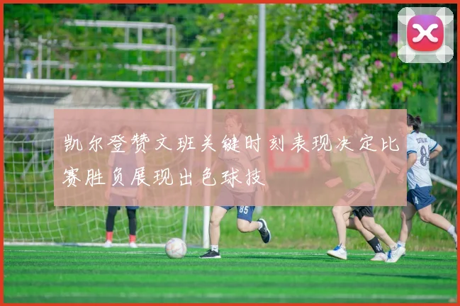 凯尔登赞文班关键时刻表现决定比赛胜负展现出色球技